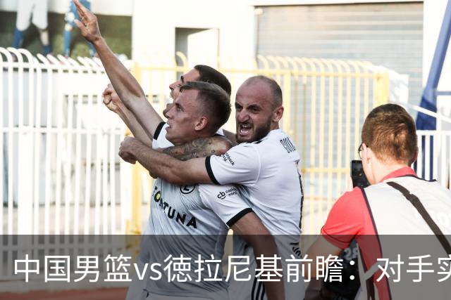 中国男篮vs徳拉尼基前瞻：对手实力不俗非旅游队，男篮新人受期待