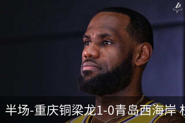 半场-重庆铜梁龙1-0青岛西海岸 杜月徵破门 丁海峰蹬踏向余望染红