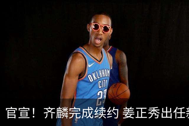 官宣！齐麟完成续约 姜正秀出任新疆男篮主帅