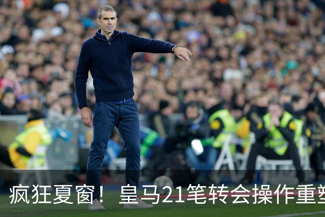 疯狂夏窗！皇马21笔转会操作重塑阵容，以卖养买静待两大强援落地