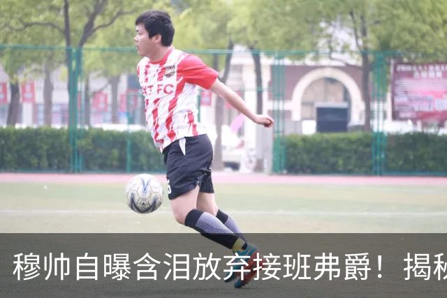 穆帅自曝含泪放弃接班弗爵！揭秘拒绝曼联原因，已同意重返切尔西