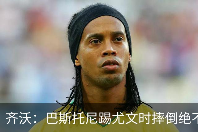 齐沃：巴斯托尼踢尤文时摔倒绝不是假摔，国米赢球触碰很多人神经